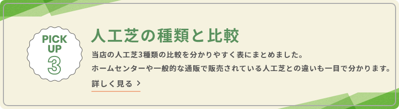 PICK UP 3 人工芝の種類と比較 当店の人工芝3種類の比較を分かりやすく表にまとめました。ホームセンターや一般的な通販で販売されている人工芝との違いも一目で分かります。